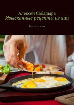 Обложка книги «Изысканные рецепты из яиц. Вкусно и сытно» — Алексей Сабадырь