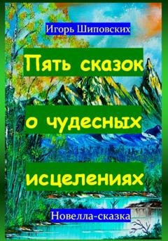 Обложка книги «Пять сказок о чудесных исцелениях» — Игорь Дасиевич Шиповских