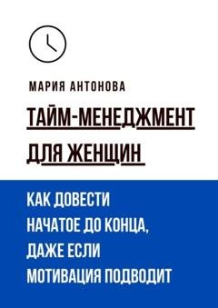 Обложка книги «Тайм-менеджмент для женщин. Как довести начатое до конца, даже если мотивация подводит» — Мария Антонова