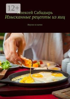Обложка книги «Изысканные рецепты из яиц. Вкусно и сытно» — Алексей Сабадырь