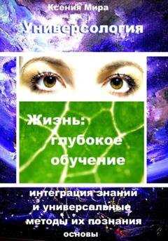 Обложка книги «Универсология. Жизнь: глубокое обучение. Интеграция знаний и универсальные методы их познания. Основы» — Ксения Мира