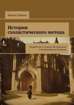 Обложка книги «История схоластического метода. Второй том, 2-я часть: По печатным и непечатным источникам» — Мартин Грабман