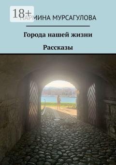 Обложка книги «Города нашей жизни. Рассказы» — Нармина Мурсагулова