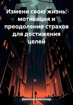Обложка книги «Измени свою жизнь: мотивация и преодоление страхов для достижения целей» — Александр Данилов