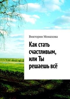 Обложка книги «Как стать счастливым, или Ты решаешь всё» — Виктория Монахова