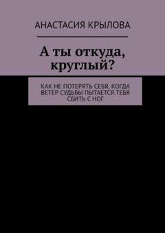 Обложка книги «А ты откуда, круглый? Как не потерять себя, когда ветер судьбы пытается тебя сбить с ног» — Анастасия Крылова