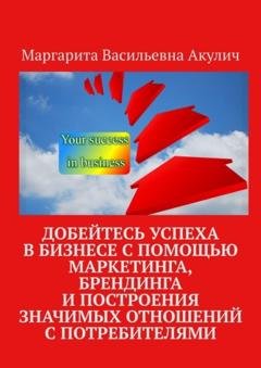 Обложка книги «Добейтесь успеха в бизнесе с помощью маркетинга, брендинга и построения значимых отношений с потребителями» — Маргарита Васильевна Акулич