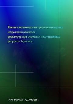 Обложка книги «Риски и возможности применения малых модульных атомных реакторов при освоении нефтегазовых ресурсов Арктики» — Михаил Адамович Гайт