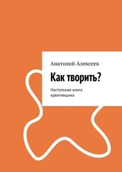 Обложка книги «Как творить? Настольная книга креативщика» — Анатолий Алексеев