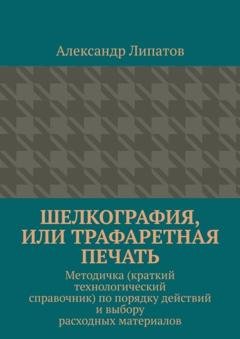 Обложка книги «Шелкография, или Трафаретная печать. Методичка (краткий технологический справочник) по порядку действий и выбору расходных материалов» — Александр Липатов
