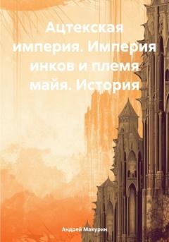 Обложка книги «Ацтекская империя. Империя инков и племя майя. История» — Андрей Макурин