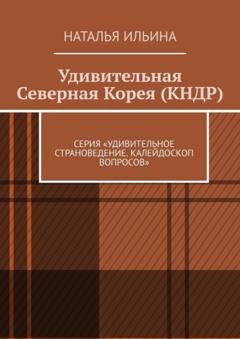 Обложка книги «Удивительная Северная Корея (КНДР). Серия «Удивительное страноведение. Калейдоскоп вопросов»» — Наталья Ильина