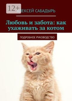 Обложка книги «Любовь и забота: как ухаживать за котом. Подробное руководство» — Алексей Сабадырь