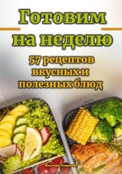 Обложка книги «Готовим на неделю. 57 рецептов вкусных и полезных блюд» — Мастера Рецептов