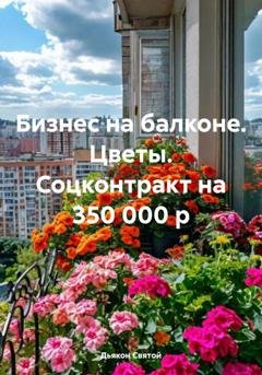 Обложка книги «Бизнес на балконе. Цветы. Соцконтракт на 350 000 р» — Дьякон Джон Святой