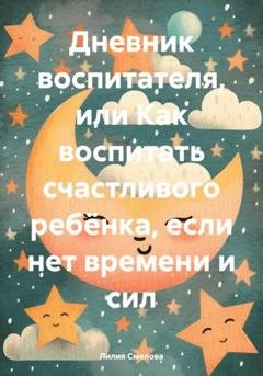 Обложка книги «Дневник воспитателя, или Как воспитать счастливого ребёнка, если нет времени и сил» — Лилия Смелова