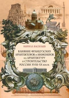 Обложка книги «Влияние французских архитекторов и инженеров на архитектуру и строительство России XVIII—XX веков» — Кирилл Васильев
