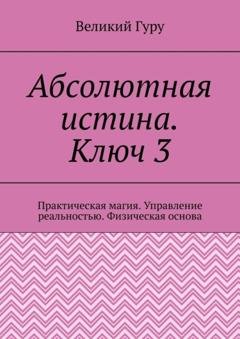 Обложка книги «Абсолютная истина. Ключ 3. Практическая магия. Управление реальностью. Физическая основа» — Великий Гуру
