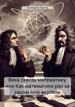 Обложка книги «Века сквозь математику, или Как математики раз за разом мир вертели» — Екатерина Кукина