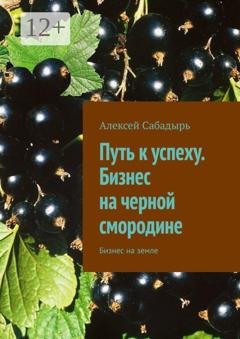 Обложка книги «Путь к успеху. Бизнес на черной смородине. Бизнес на земле» — Алексей Сабадырь
