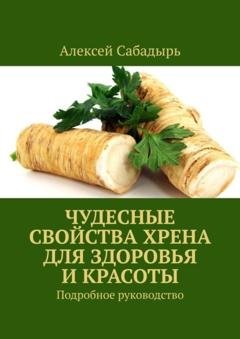 Обложка книги «Чудесные свойства хрена для здоровья и красоты. Подробное руководство» — Алексей Сабадырь