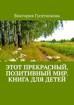 Обложка книги «Этот прекрасный, позитивный мир. Книга для детей» — Виктория Гусятникова