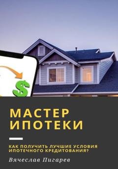 Обложка книги «Мастер ипотеки: Как получить лучшие условия ипотечного кредитования?» — Вячеслав Пигарев