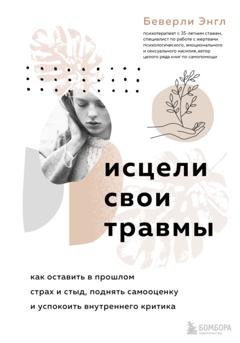 Обложка книги «Исцели свои травмы. Как оставить в прошлом страх и стыд, поднять самооценку и успокоить внутреннего критика» — Беверли Энгл