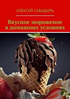 Обложка книги «Вкусное мороженое в домашних условиях» — Алексей Сабадырь