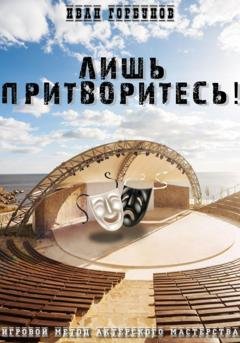 Обложка книги «Лишь притворитесь! Игровой метод актёрского мастерства» — Иван Сергеевич Горбунов