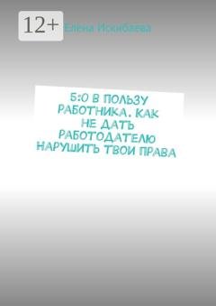 Обложка книги «5:0 в пользу работника. Как не дать работодателю Нарушить твои права» — Елена Искибаева