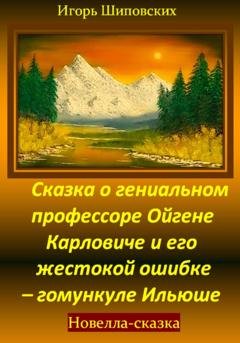 Обложка книги «Сказка о гениальном профессоре Ойгене Карловиче и его жестокой ошибке – гомункуле Ильюше» — Игорь Дасиевич Шиповских