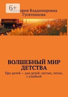 Обложка книги «Волшебный мир детства. Про детей — для детей: честно, тепло, с улыбкой» — Виктория Владимировна Гусятникова
