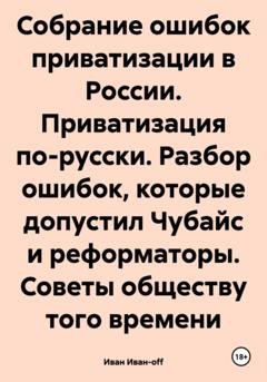 Обложка книги «Собрание ошибок приватизации в России. Приватизация по-русски. Разбор ошибок, которые допустил Чубайс и реформаторы. Советы обществу того времени» — Иван Иван-off