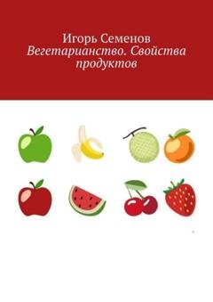 Обложка книги «Вегетарианство. Свойства продуктов» — Игорь Семенов