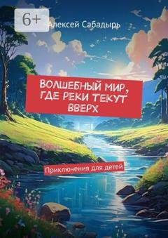 Обложка книги «Волшебный мир, где реки текут вверх. Приключения для детей» — Алексей Сабадырь