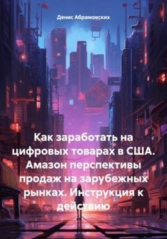 Обложка книги «Как заработать на цифровых товарах в США. Амазон перспективы продаж на зарубежных рынках. Инструкция к действию» — Денис Юрьевич Абрамовских