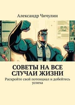 Обложка книги «Советы на все случаи жизни. Раскройте свой потенциал и добейтесь успеха» — Александр Чичулин