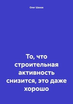 Обложка книги «То, что строительная активность снизится, это даже хорошо» — Олег Федорович Шахов