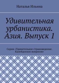 Обложка книги «Удивительная урбанистика. Азия. Выпуск 1. Серия «Удивительное страноведение. Калейдоскоп вопросов»» — Наталья Ильина