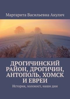 Обложка книги «Дрогичинский район, Дрогичин, Антополь, Хомск и евреи. История, холокост, наши дни» — Маргарита Васильевна Акулич