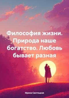Обложка книги «Философия жизни. Природа наше богатство. Любовь бывает разная» — Ирина Ивановна Сантоцкая