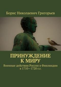 Обложка книги «Принуждение к миру. Военные действия России в Финляндии в 1710—1720 г.г.» — Борис Николаевич Григорьев