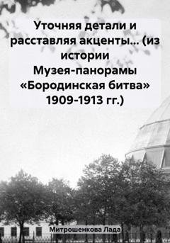 Обложка книги «Уточняя детали и расставляя акценты… (из истории Музея-панорамы «Бородинская битва» 1909-1913 гг.)» — Лада Вадимовна Митрошенкова