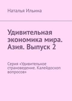 Обложка книги «Удивительная экономика мира. Азия. Выпуск 2. Серия «Удивительное страноведение. Калейдоскоп вопросов»» — Наталья Ильина