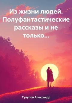Обложка книги «Из жизни людей. Полуфантастические рассказы и не только…» — Александр Евгеньевич Тулупов