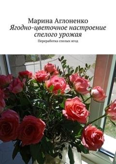 Обложка книги «Ягодно-цветочное настроение спелого урожая. Переработка спелых ягод» — Марина Сергеевна