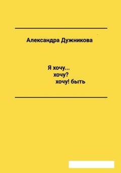 Обложка книги «Я хочу… хочу? хочу! быть» — Александра Дужникова