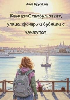 Обложка книги «Кавказ – Стамбул: закат, улица, фонарь и бублики с кунжутом» — Анна Круглова
