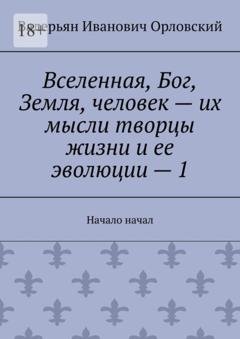 Обложка книги «Вселенная, Бог, Земля, человек – их мысли творцы жизни и ее эволюции – 1. Начало начал» — Валерьян Иванович Орловский